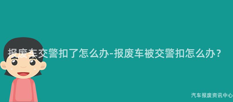 报废车交警扣了怎么办-报废车被交警扣怎么办？