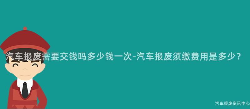 汽车报废需要交钱吗多少钱一次-汽车报废须缴费用是多少？
