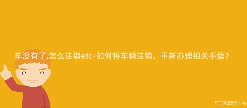 车没有了,怎么注销etc-如何将车辆注销，重新办理相关手续？