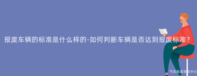 报废车辆的标准是什么样的-如何判断车辆是否达到报废标准？