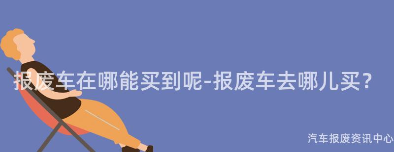 报废车在哪能买到呢-报废车去哪儿买？