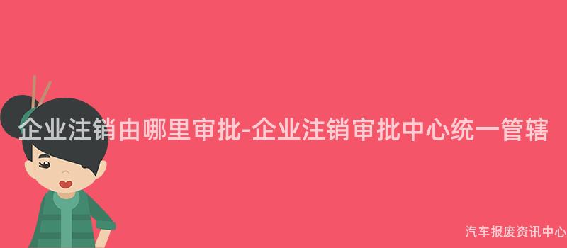 企业注销由哪里审批-企业注销审批中心统一管辖