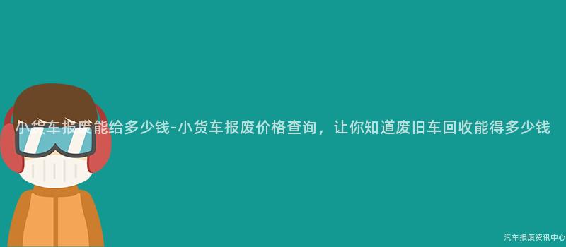 小货车报废能给多少钱-小货车报废价格查询，让你知道废旧车回收能得多少钱