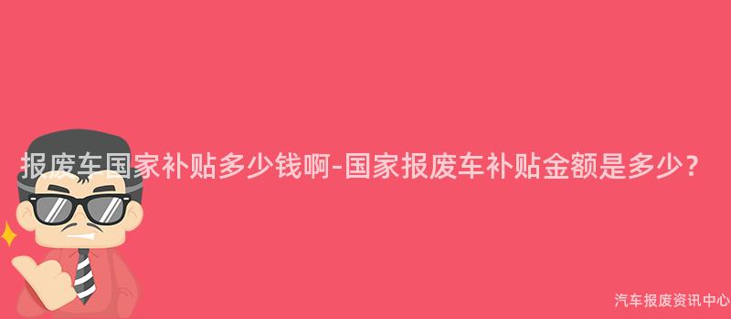 报废车国家补贴多少钱啊-国家报废车补贴金额是多少？