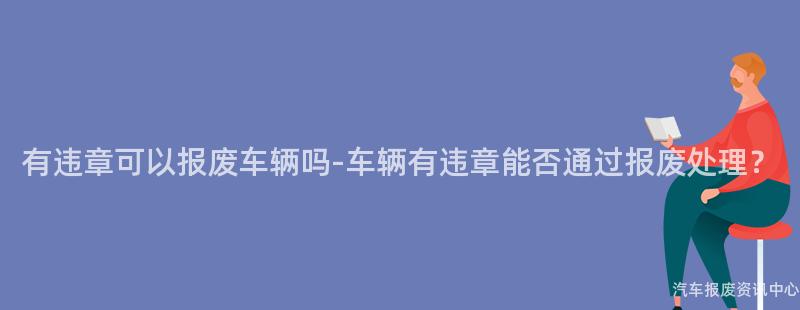 有违章可以报废车辆吗-车辆有违章能否通过报废处理？