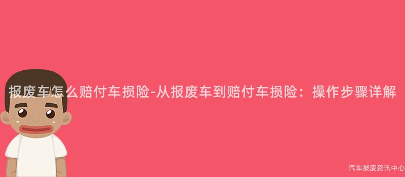 报废车怎么赔付车损险-从报废车到赔付车损险：操作步骤详解