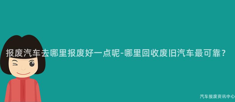 报废汽车去哪里报废好一点呢-哪里回收废旧汽车最可靠？
