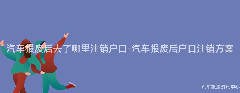 汽车报废后去了哪里注销户口-汽车报废后户口注销方案