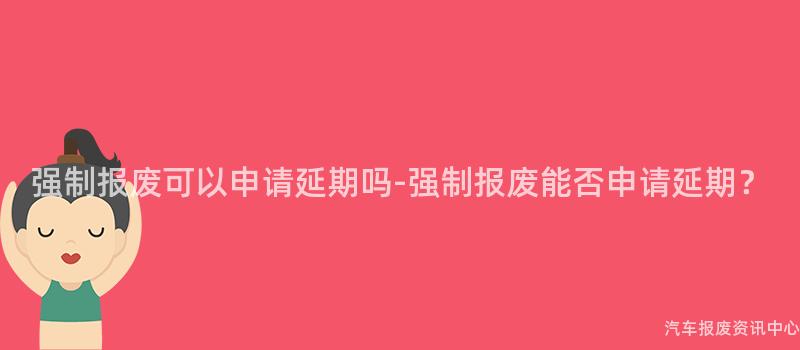 强制报废可以申请延期吗-强制报废能否申请延期？