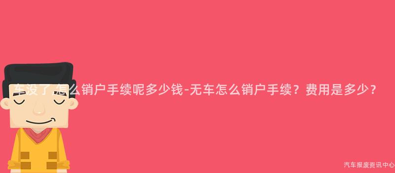 车没了,怎么销户手续呢多少钱-无车怎么销户手续？费用是多少？