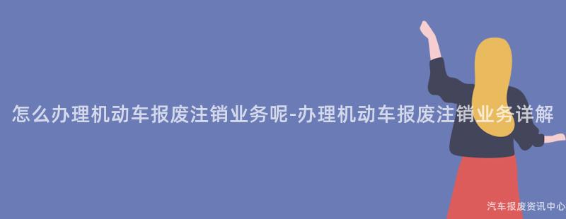 怎么办理机动车报废注销业务呢-办理机动车报废注销业务详解