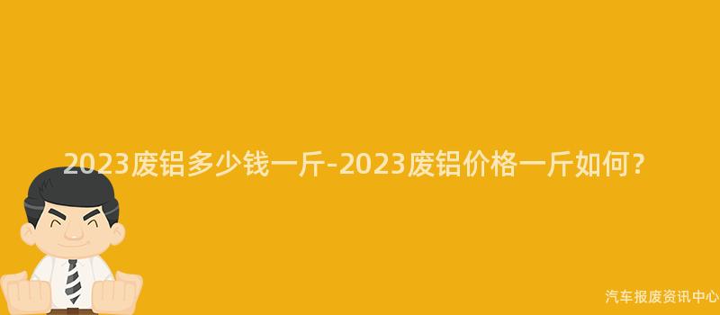 2023废铝多少钱一斤-2023废铝价格一斤如何？