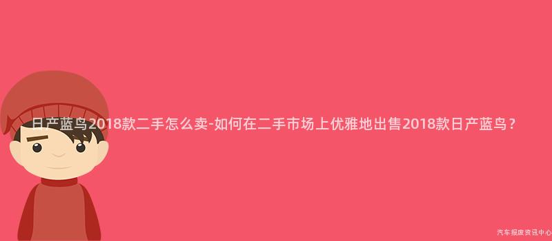 日产蓝鸟2018款二手怎么卖-如何在二手市场上优雅地出售2018款日产蓝鸟？