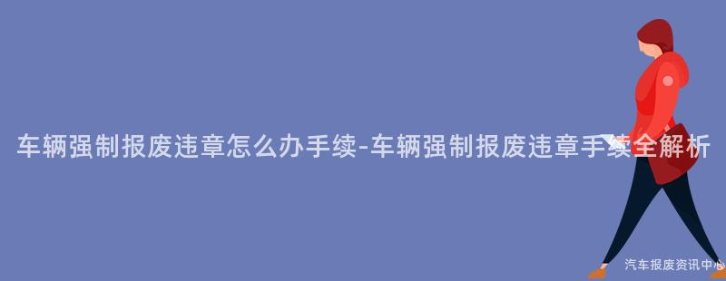 车辆强制报废违章怎么办手续-车辆强制报废违章手续全解析