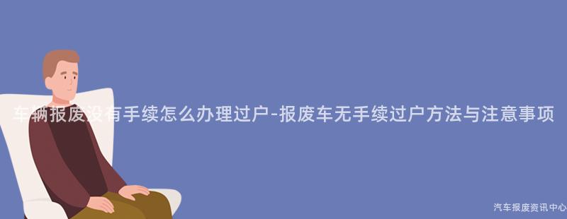 车辆报废没有手续怎么办理过户-报废车无手续过户方法与注意事项