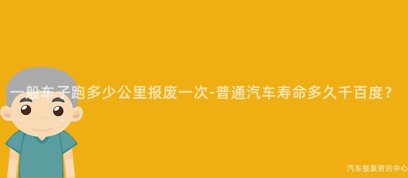 一般车子跑多少公里报废一次-普通汽车寿命多久千百度？