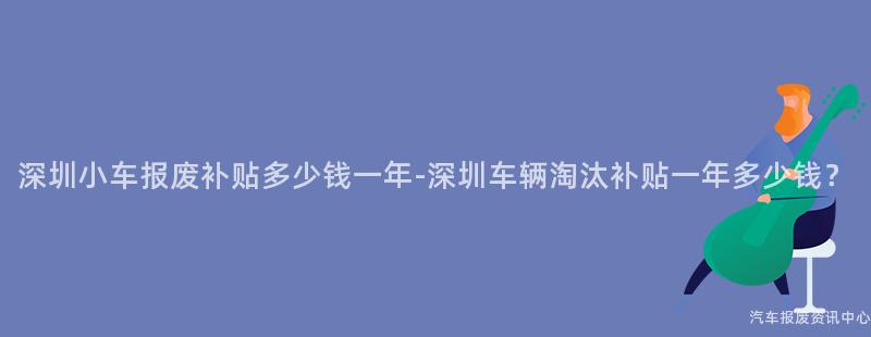 深圳小车报废补贴多少钱一年-深圳车辆淘汰补贴一年多少钱？