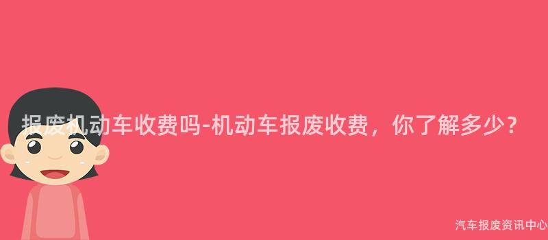 报废机动车收费吗-机动车报废收费，你了解多少？