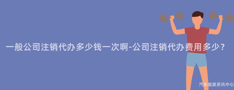 一般公司注销代办多少钱一次啊-公司注销代办费用多少？