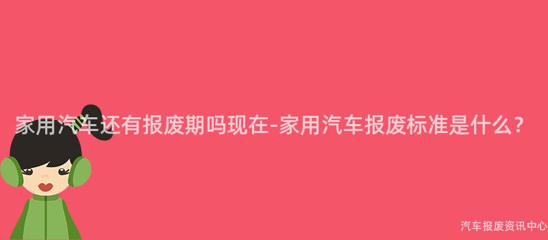 家用汽车还有报废期吗现在-家用汽车报废标准是什么？