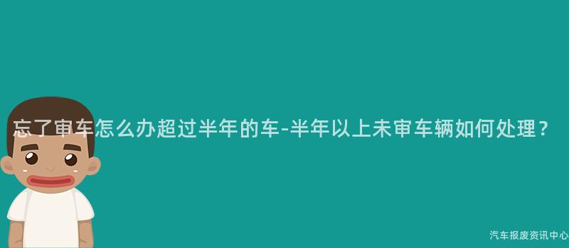 忘了审车怎么办超过半年的车-半年以上未审车辆如何处理？