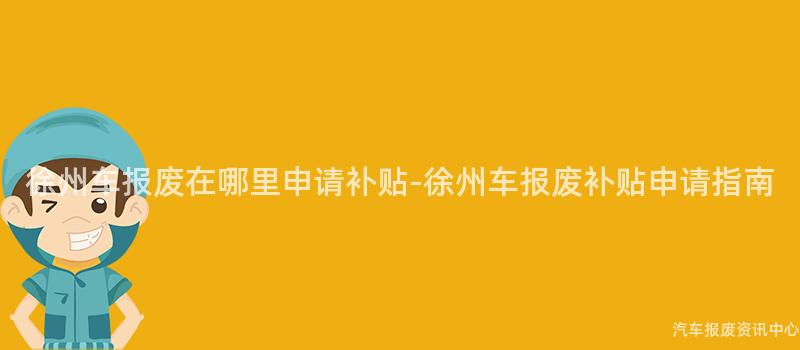 徐州车报废在哪里申请补贴-徐州车报废补贴申请指南