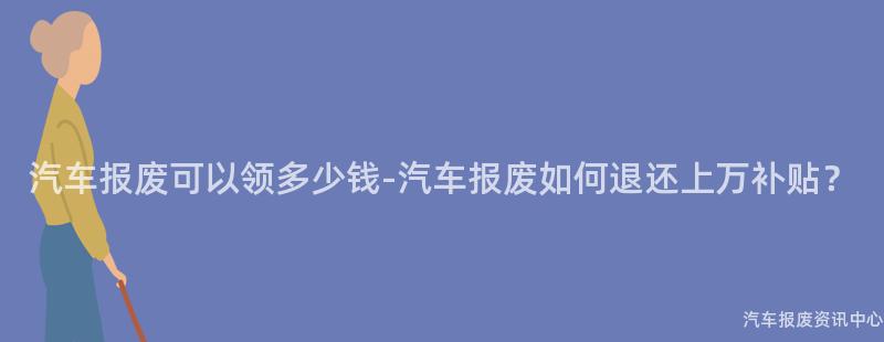 汽车报废可以领多少钱-汽车报废如何退还上万补贴？