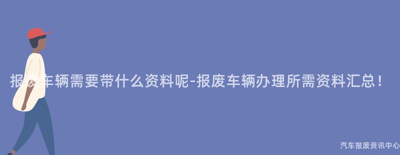 报废车辆需要带什么资料呢-报废车辆办理所需资料汇总！