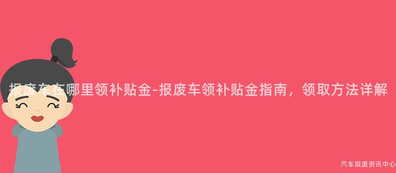报废车在哪里领补贴金-报废车领补贴金指南，领取方法详解