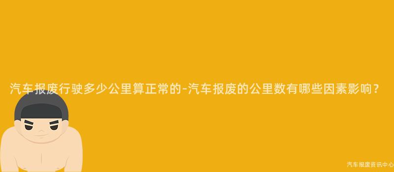 汽车报废行驶多少公里算正常的-汽车报废的公里数有哪些因素影响？