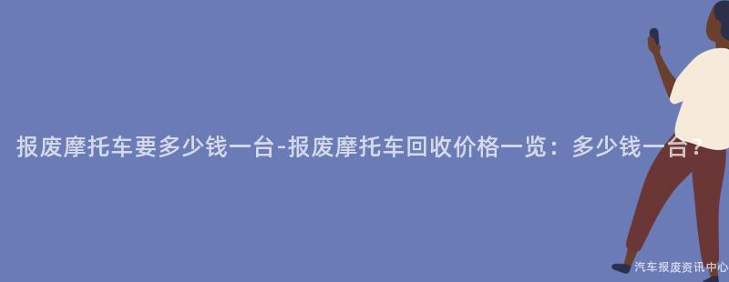 报废摩托车要多少钱一台-报废摩托车回收价格一览：多少钱一台？