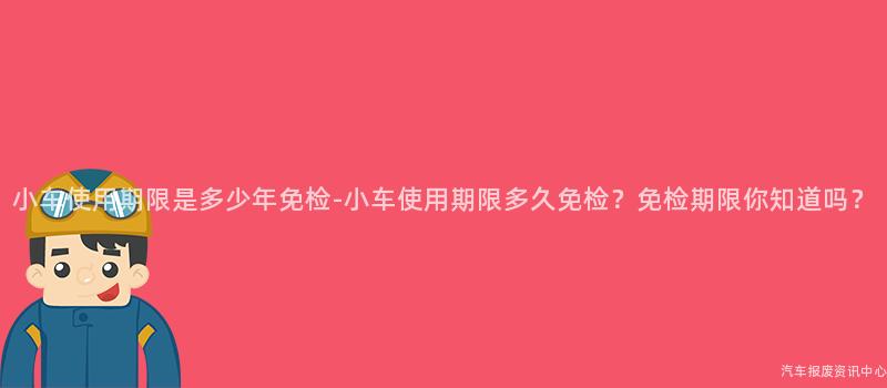小车使用期限是多少年免检-小车使用期限多久免检？免检期限你知道吗？