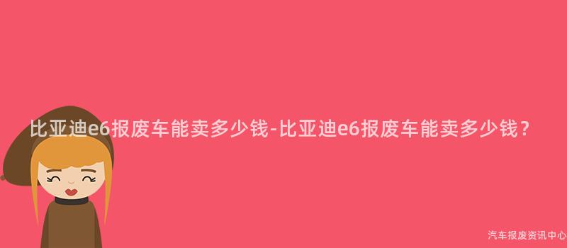 比亚迪e6报废车能卖多少钱-比亚迪e6报废车能卖多少钱？