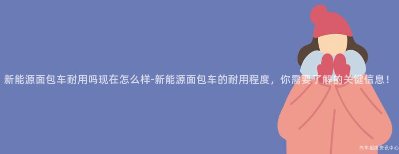 新能源面包车耐用吗现在怎么样-新能源面包车的耐用程度，你需要了解的关键信息！