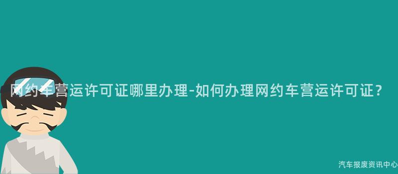 网约车营运许可证哪里办理-如何办理网约车营运许可证？