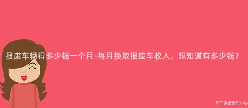 报废车辆得多少钱一个月-每月换取报废车收入，想知道有多少钱？