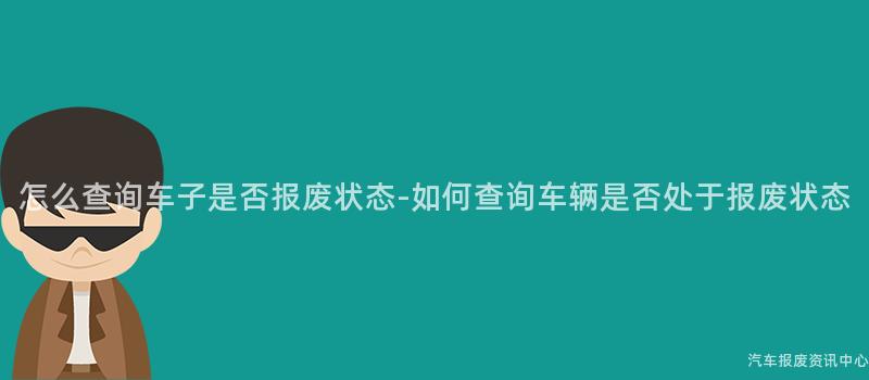 怎么查询车子是否报废状态-如何查询车辆是否处于报废状态