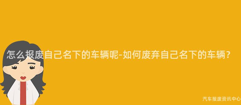 怎么报废自己名下的车辆呢-如何废弃自己名下的车辆？