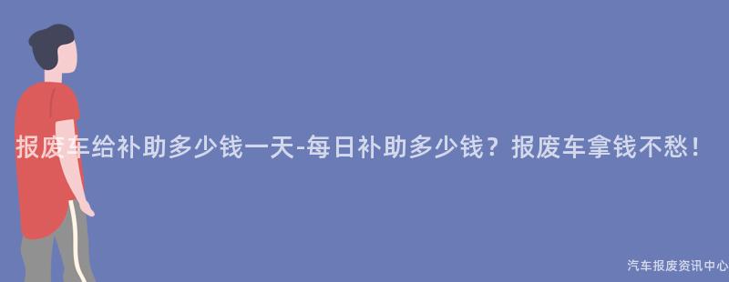 报废车给补助多少钱一天-每日补助多少钱？报废车拿钱不愁！