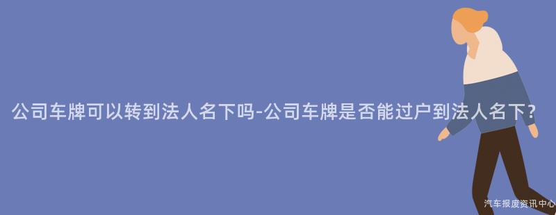 公司车牌可以转到法人名下吗-公司车牌是否能过户到法人名下？