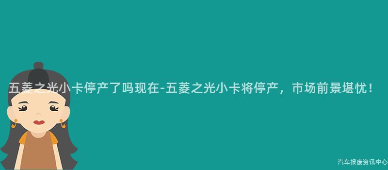 五菱之光小卡停产了吗现在-五菱之光小卡将停产，市场前景堪忧！