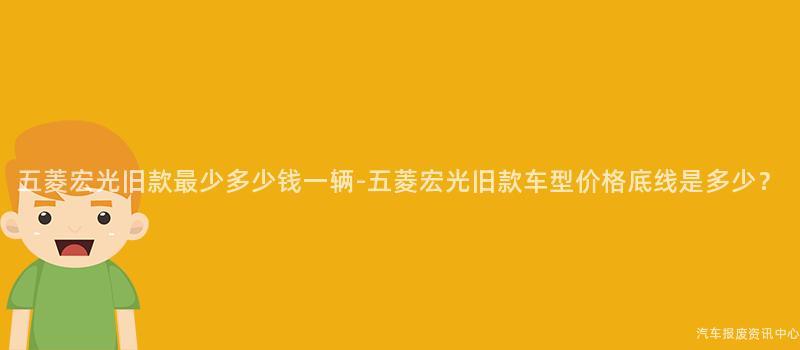 五菱宏光旧款最少多少钱一辆-五菱宏光旧款车型价格底线是多少？