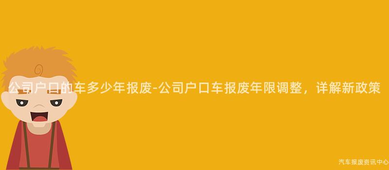公司户口的车多少年报废-公司户口车报废年限调整，详解新政策