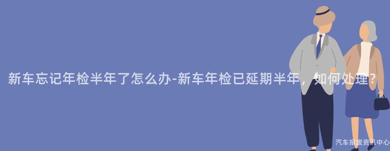 新车忘记年检半年了怎么办-新车年检已延期半年，如何处理？