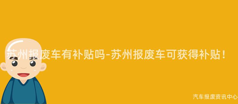 苏州报废车有补贴吗-苏州报废车可获得补贴！