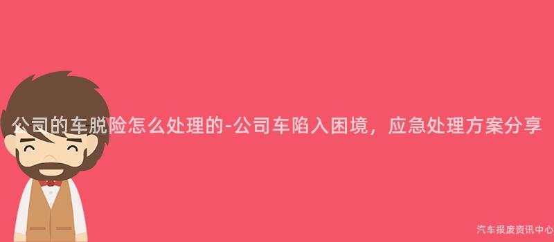 公司的车脱险怎么处理的-公司车陷入困境，应急处理方案分享
