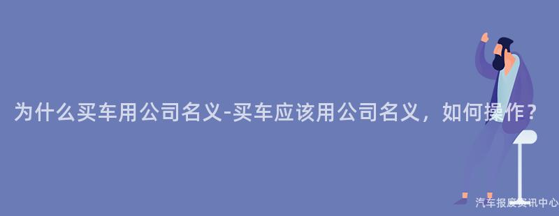 为什么买车用公司名义-买车应该用公司名义，如何操作？
