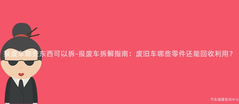 报废车哪些东西可以拆-报废车拆解指南：废旧车哪些零件还能回收利用？