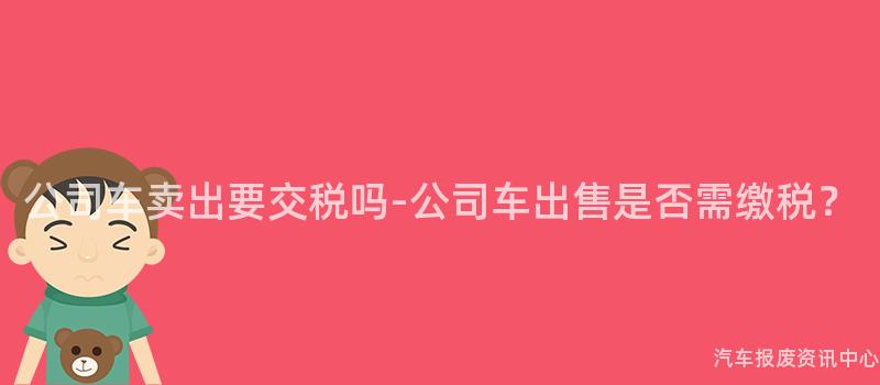 公司车卖出要交税吗-公司车出售是否需缴税？