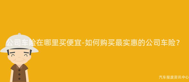 公司车险在哪里买便宜-如何购买最实惠的公司车险？